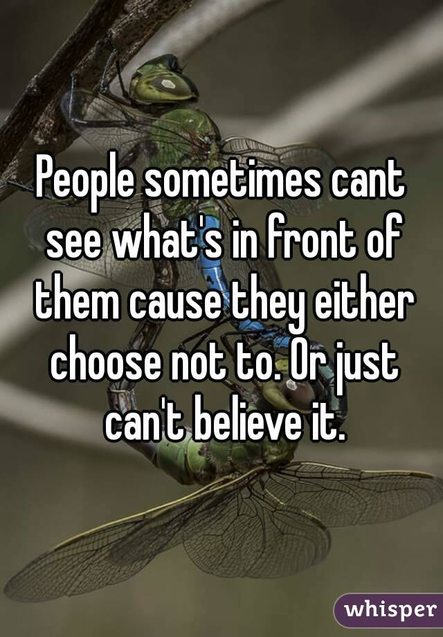 People sometimes cant see what's in front of them cause they either choose not to. Or just can't believe it.