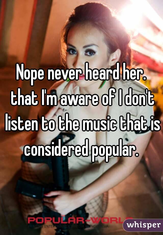 Nope never heard her. that I'm aware of I don't listen to the music that is considered popular. 