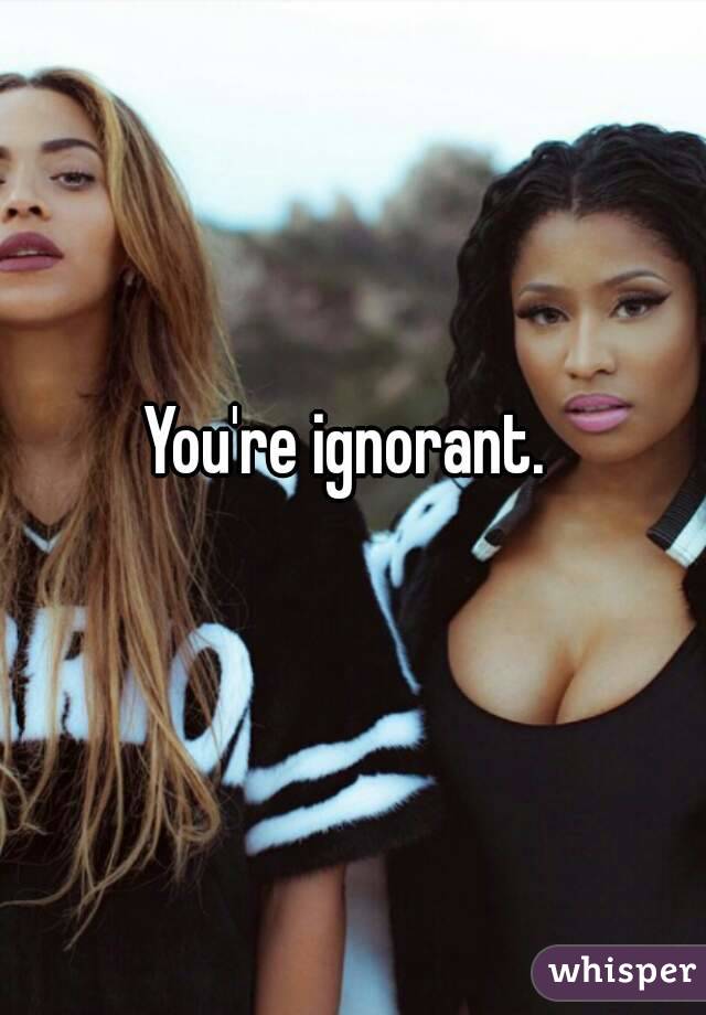 You're ignorant. 