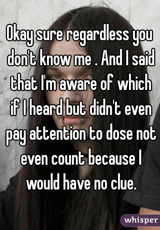 Okay sure regardless you don't know me . And I said that I'm aware of which if I heard but didn't even pay attention to dose not even count because I would have no clue.