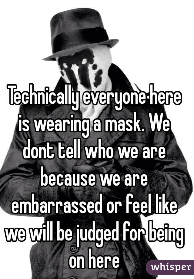 Technically everyone here is wearing a mask. We dont tell who we are because we are embarrassed or feel like we will be judged for being on here
