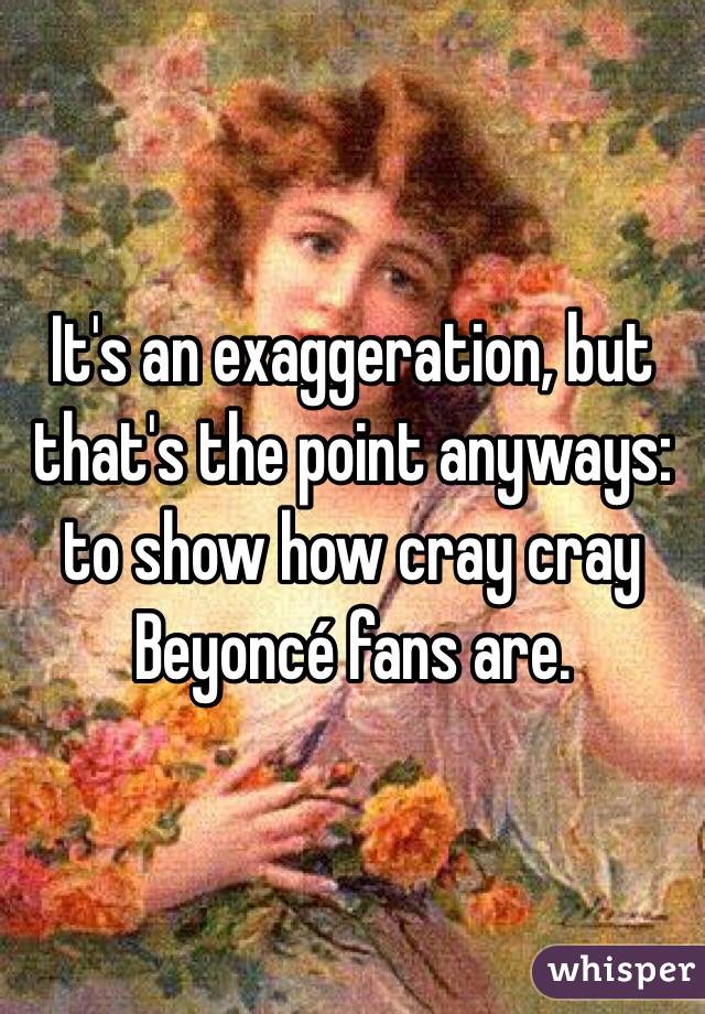 It's an exaggeration, but that's the point anyways: to show how cray cray Beyoncé fans are. 