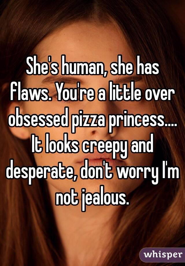 She's human, she has flaws. You're a little over obsessed pizza princess.... It looks creepy and desperate, don't worry I'm not jealous.