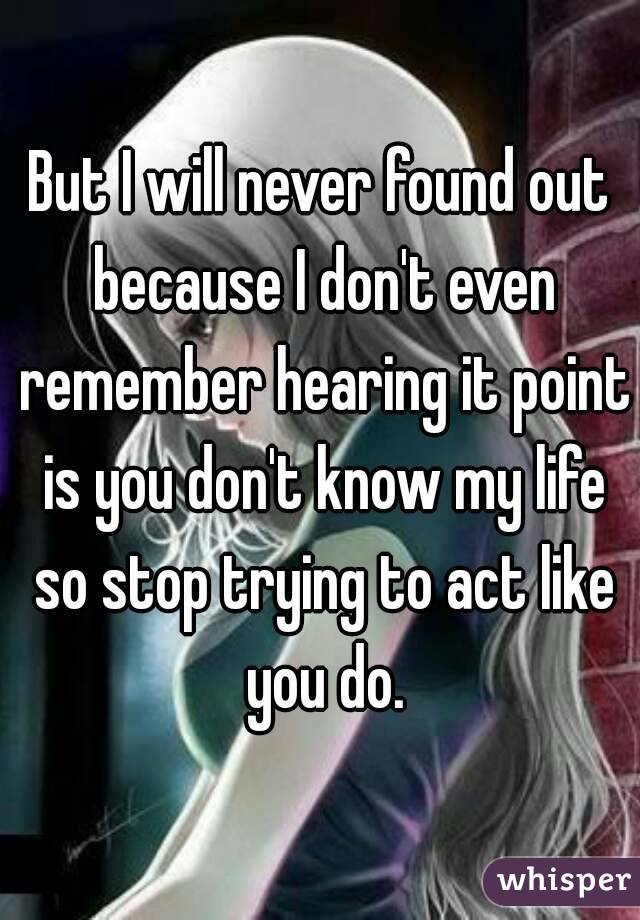 But I will never found out because I don't even remember hearing it point is you don't know my life so stop trying to act like you do.