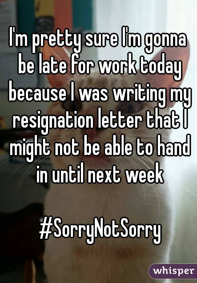 I'm pretty sure I'm gonna be late for work today because I was writing my resignation letter that I might not be able to hand in until next week

 #SorryNotSorry