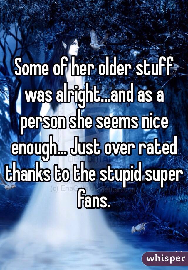 Some of her older stuff was alright...and as a person she seems nice enough... Just over rated thanks to the stupid super fans. 