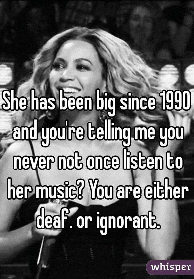 She has been big since 1990 and you're telling me you never not once listen to her music? You are either deaf. or ignorant.