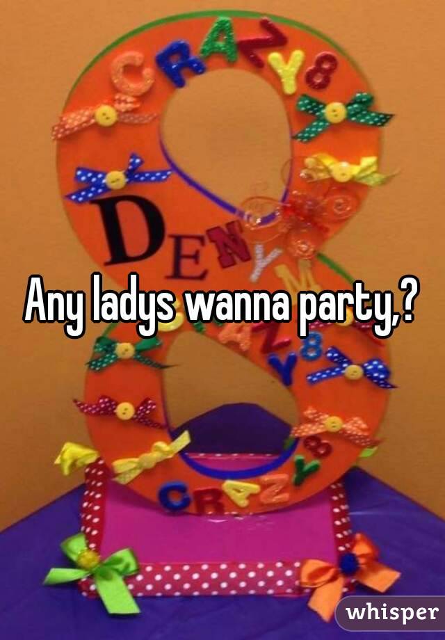 Any ladys wanna party,?