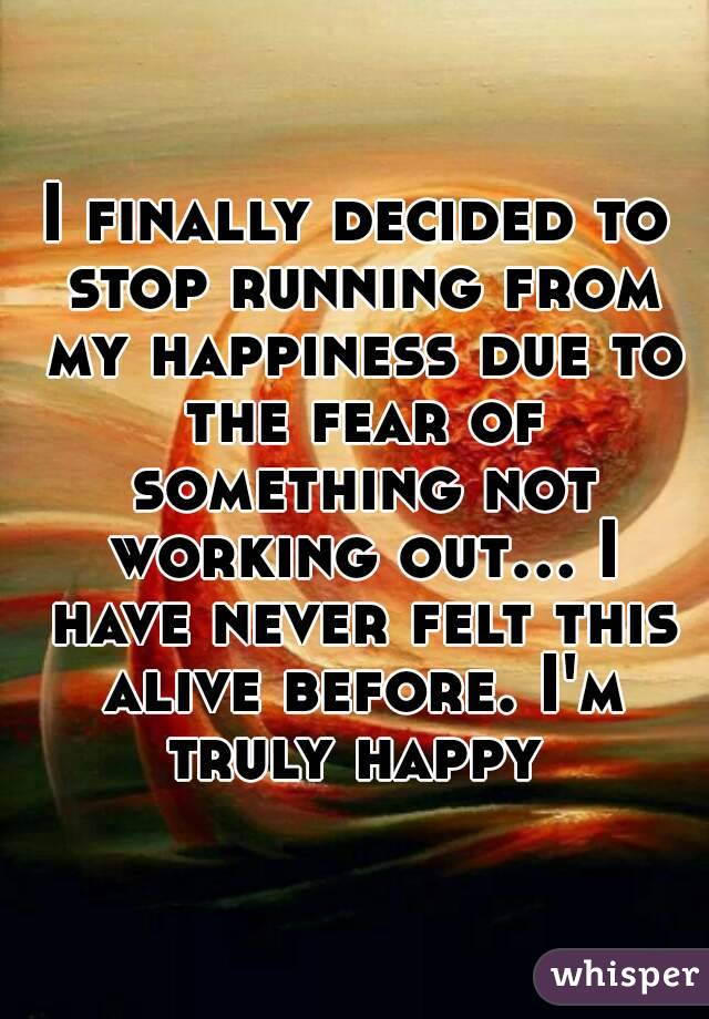 I finally decided to stop running from my happiness due to the fear of something not working out... I have never felt this alive before. I'm truly happy 