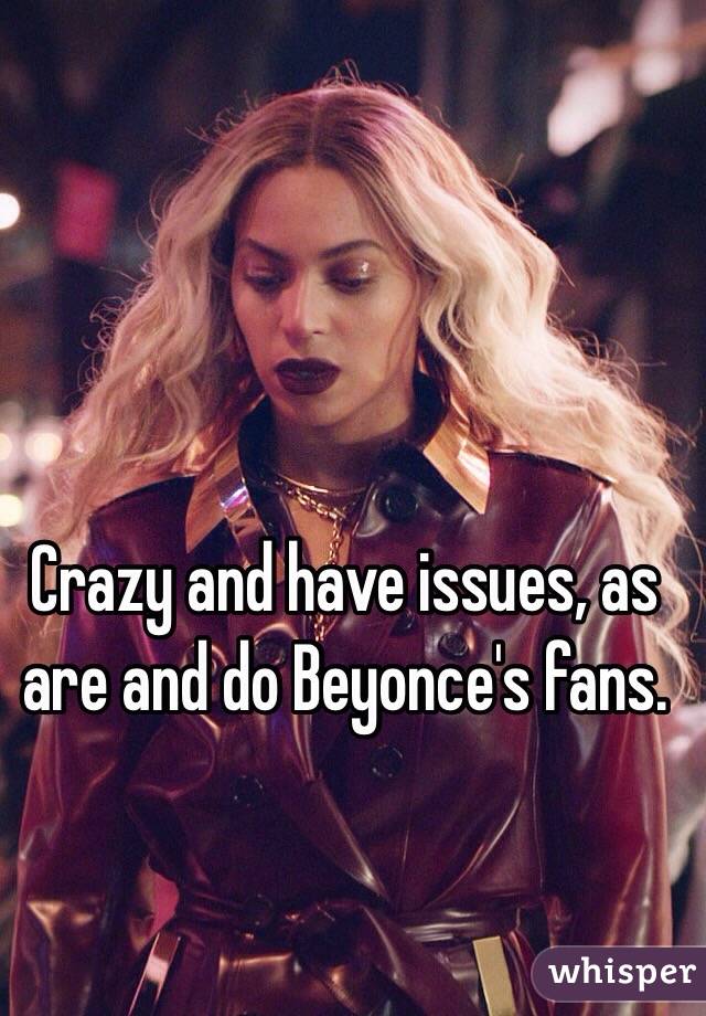 Crazy and have issues, as are and do Beyonce's fans.