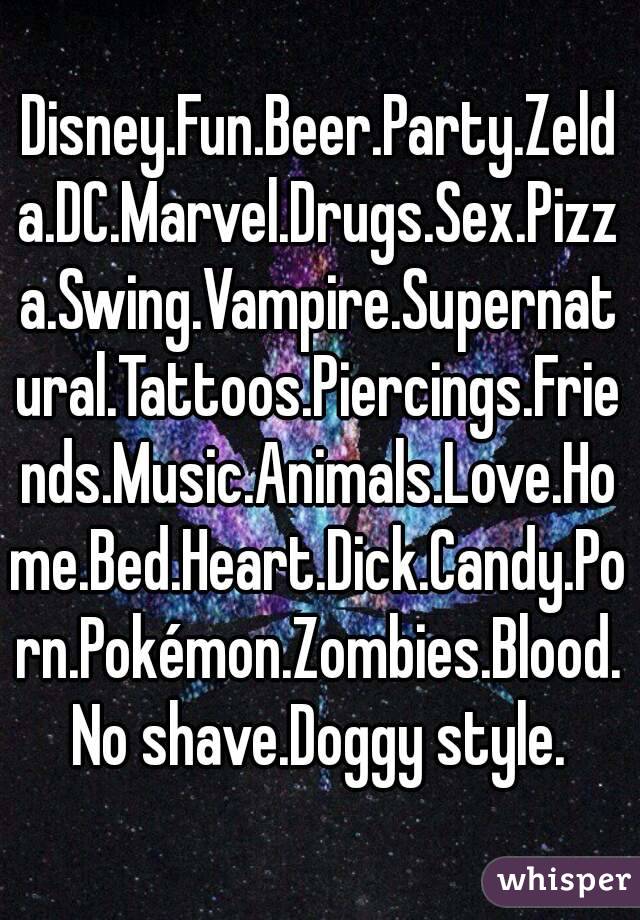 Disney.Fun.Beer.Party.Zelda.DC.Marvel.Drugs.Sex.Pizza.Swing.Vampire.Supernatural.Tattoos.Piercings.Friends.Music.Animals.Love.Home.Bed.Heart.Dick.Candy.Porn.Pokémon.Zombies.Blood.No shave.Doggy style.