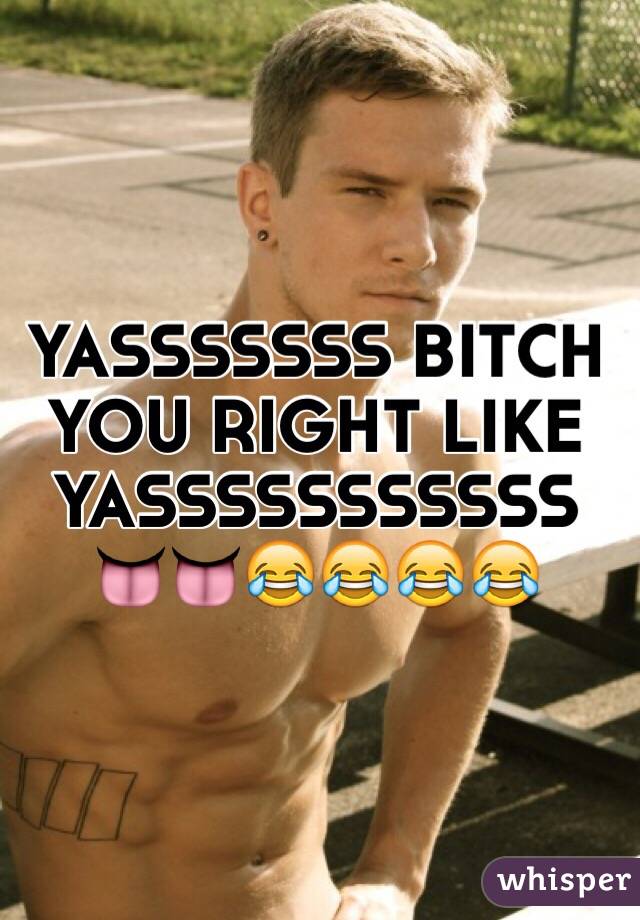 YASSSSSSS BITCH YOU RIGHT LIKE YASSSSSSSSSSS 👅👅😂😂😂😂