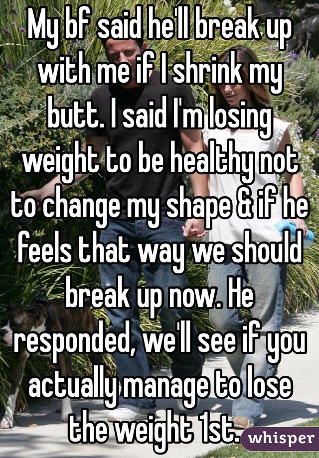 My bf said he'll break up with me if I shrink my butt. I said I'm losing weight to be healthy not to change my shape & if he feels that way we should break up now. He responded, we'll see if you actually manage to lose the weight 1st...