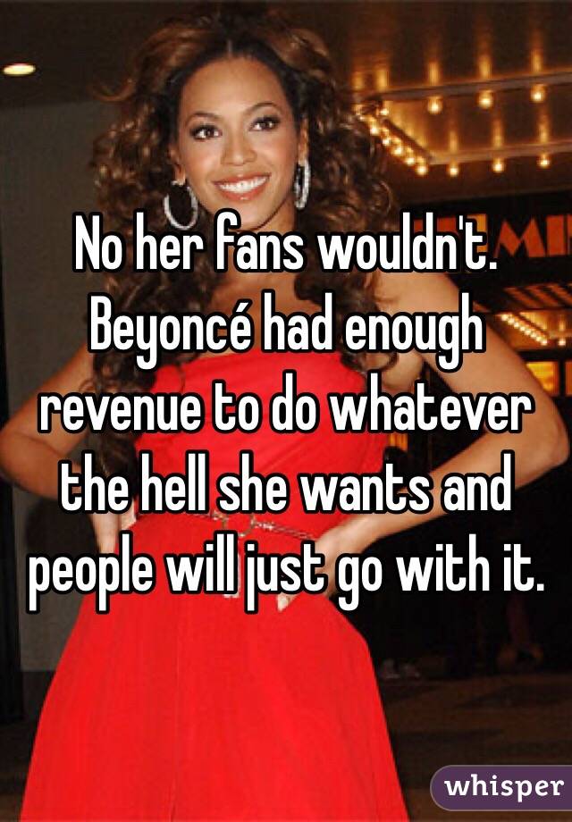 No her fans wouldn't. Beyoncé had enough revenue to do whatever the hell she wants and people will just go with it. 