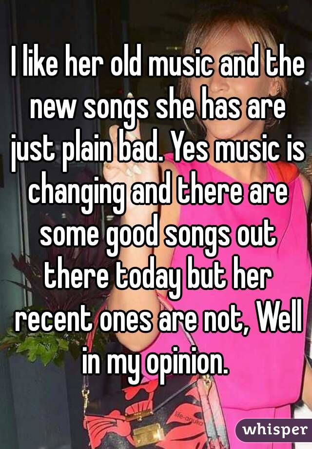  I like her old music and the new songs she has are just plain bad. Yes music is changing and there are some good songs out there today but her recent ones are not, Well in my opinion. 