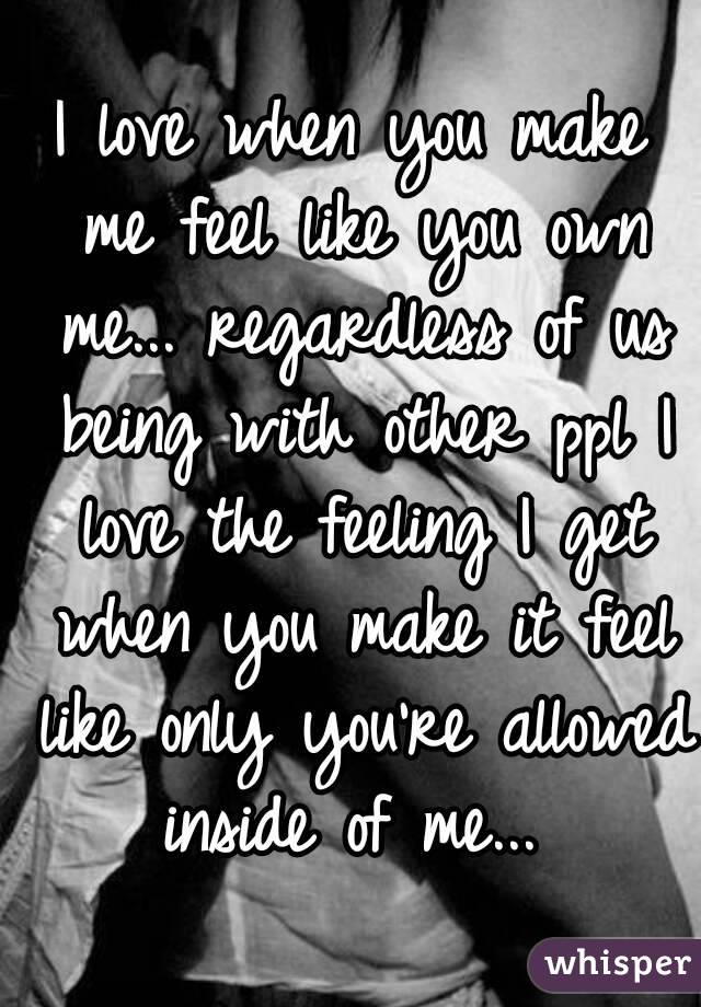 I love when you make me feel like you own me... regardless of us being with other ppl I love the feeling I get when you make it feel like only you're allowed inside of me... 