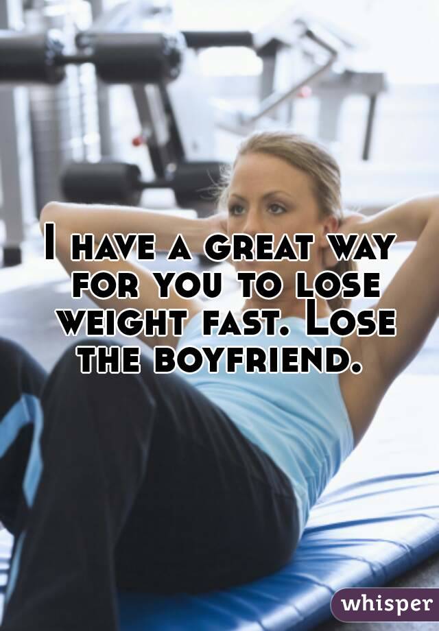 I have a great way for you to lose weight fast. Lose the boyfriend. 