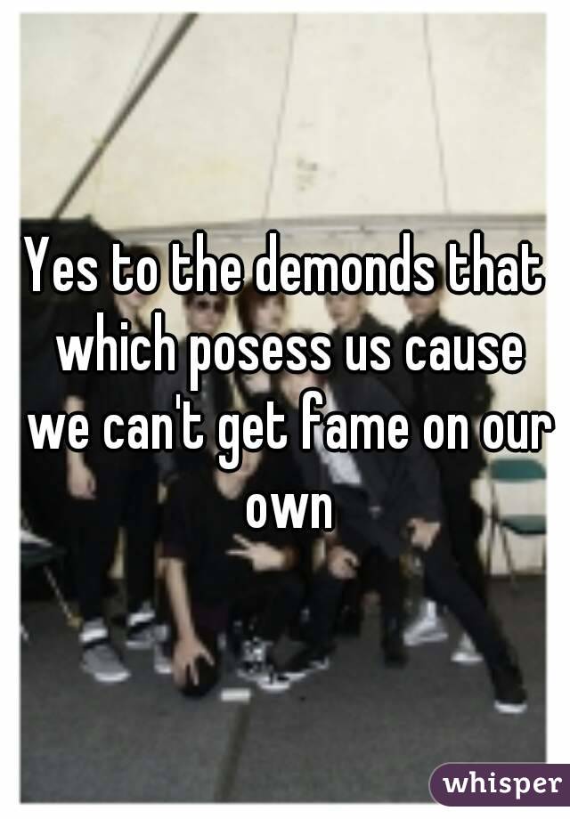 Yes to the demonds that which posess us cause we can't get fame on our own