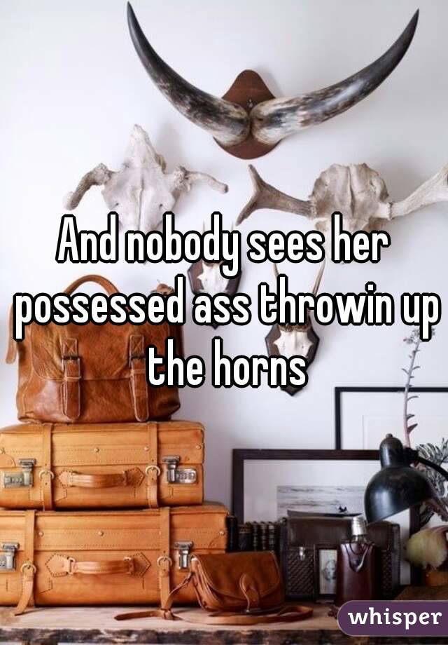 And nobody sees her possessed ass throwin up the horns