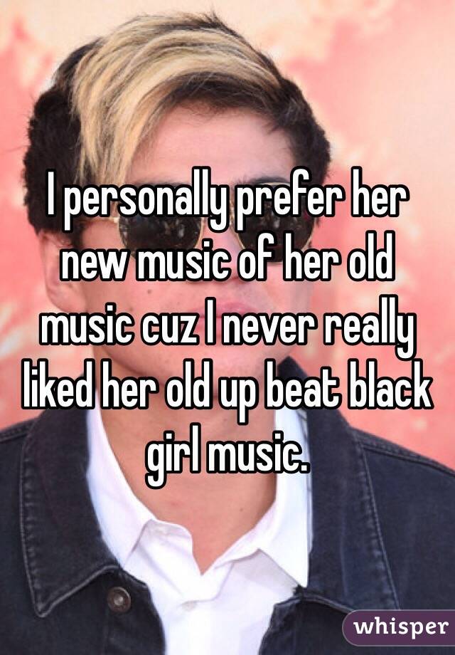 I personally prefer her new music of her old music cuz I never really liked her old up beat black girl music.