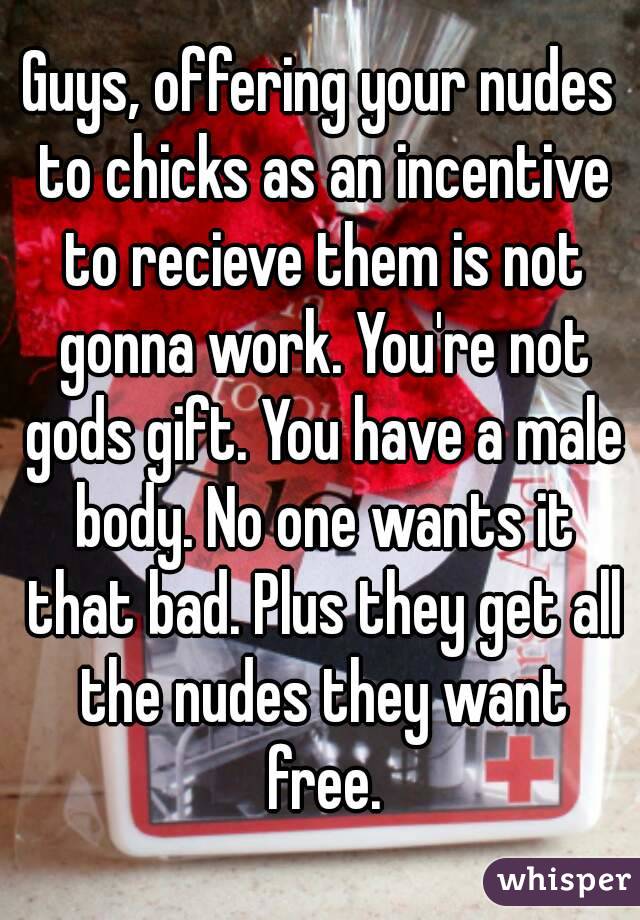 Guys, offering your nudes to chicks as an incentive to recieve them is not gonna work. You're not gods gift. You have a male body. No one wants it that bad. Plus they get all the nudes they want free.