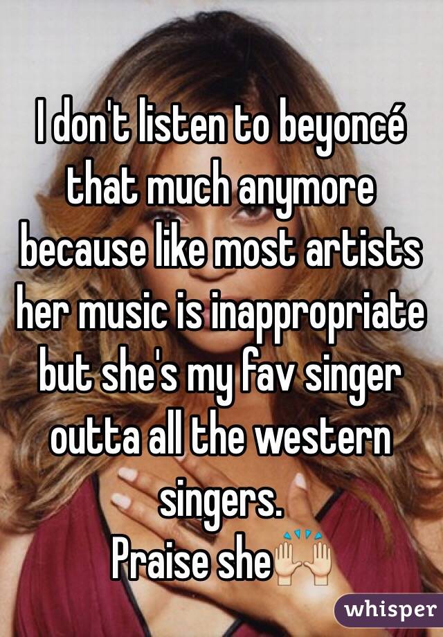 I don't listen to beyoncé that much anymore because like most artists her music is inappropriate but she's my fav singer outta all the western singers.
Praise she🙌