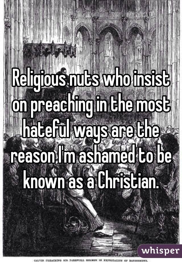 Religious nuts who insist on preaching in the most hateful ways are the reason I'm ashamed to be known as a Christian.