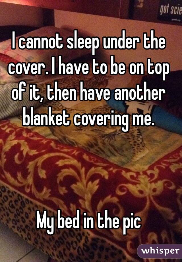 I cannot sleep under the cover. I have to be on top of it, then have another blanket covering me.



My bed in the pic