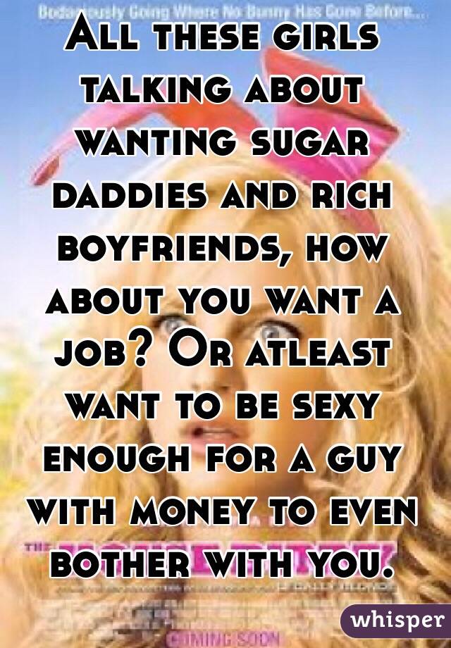 All these girls talking about wanting sugar daddies and rich boyfriends, how about you want a job? Or atleast want to be sexy enough for a guy with money to even bother with you.