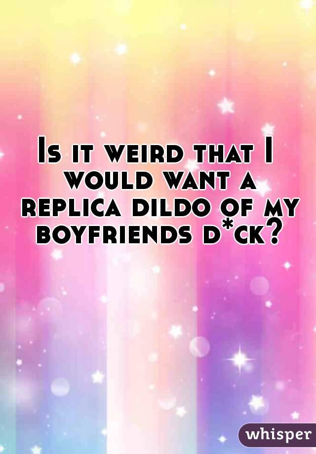 Is it weird that I would want a replica dildo of my boyfriends d*ck?