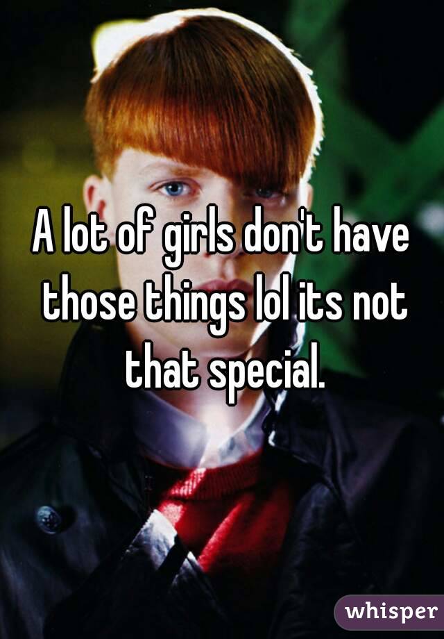 A lot of girls don't have those things lol its not that special.