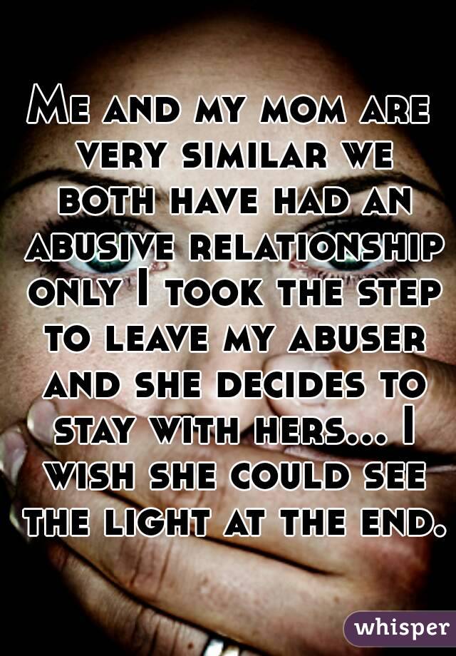 Me and my mom are very similar we both have had an abusive relationship only I took the step to leave my abuser and she decides to stay with hers... I wish she could see the light at the end.