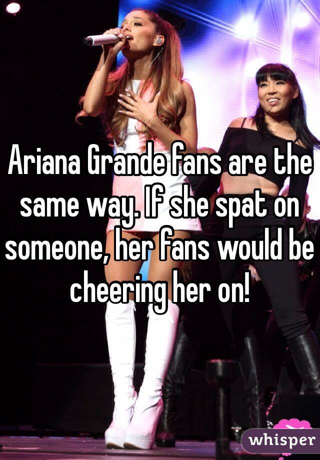 Ariana Grande fans are the same way. If she spat on someone, her fans would be cheering her on!