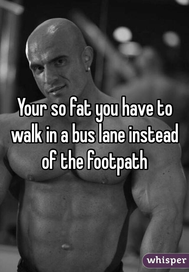 Your so fat you have to walk in a bus lane instead of the footpath 