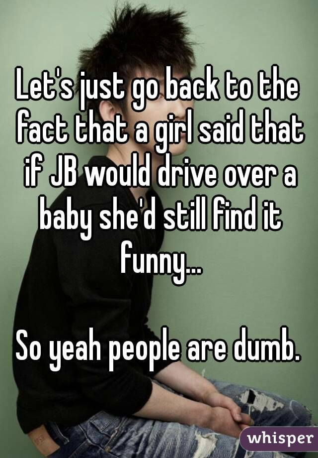 Let's just go back to the fact that a girl said that if JB would drive over a baby she'd still find it funny...

So yeah people are dumb.