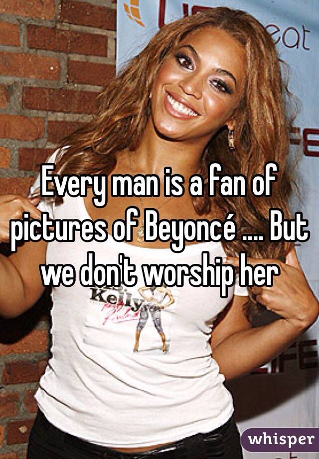 Every man is a fan of pictures of Beyoncé .... But we don't worship her