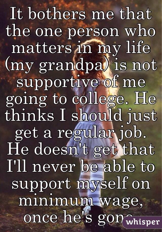 It bothers me that the one person who matters in my life (my grandpa) is not supportive of me going to college. He thinks I should just get a regular job. He doesn't get that I'll never be able to support myself on minimum wage, once he's gone.