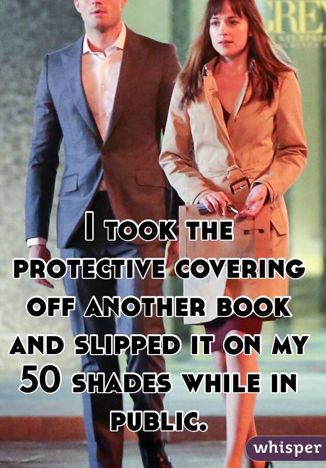 I took the protective covering off another book and slipped it on my 50 shades while in public.