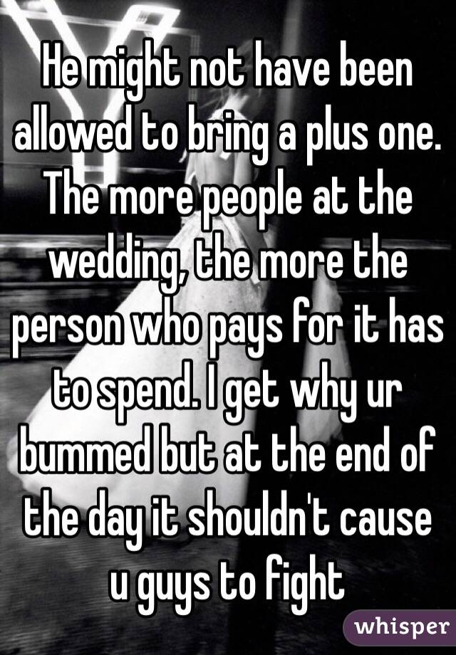 He might not have been allowed to bring a plus one. The more people at the wedding, the more the person who pays for it has to spend. I get why ur bummed but at the end of the day it shouldn't cause u guys to fight 