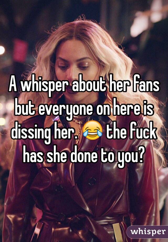 A whisper about her fans but everyone on here is dissing her. 😂 the fuck has she done to you? 