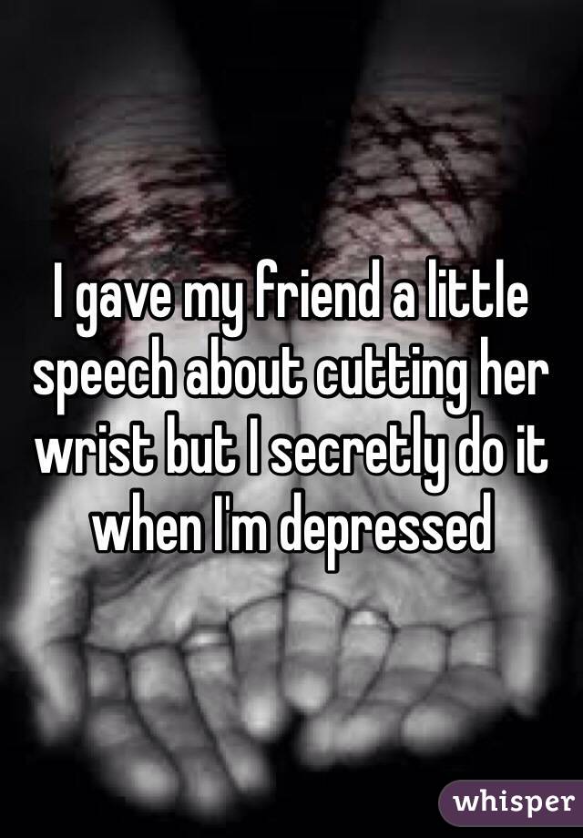 I gave my friend a little speech about cutting her wrist but I secretly do it when I'm depressed 
