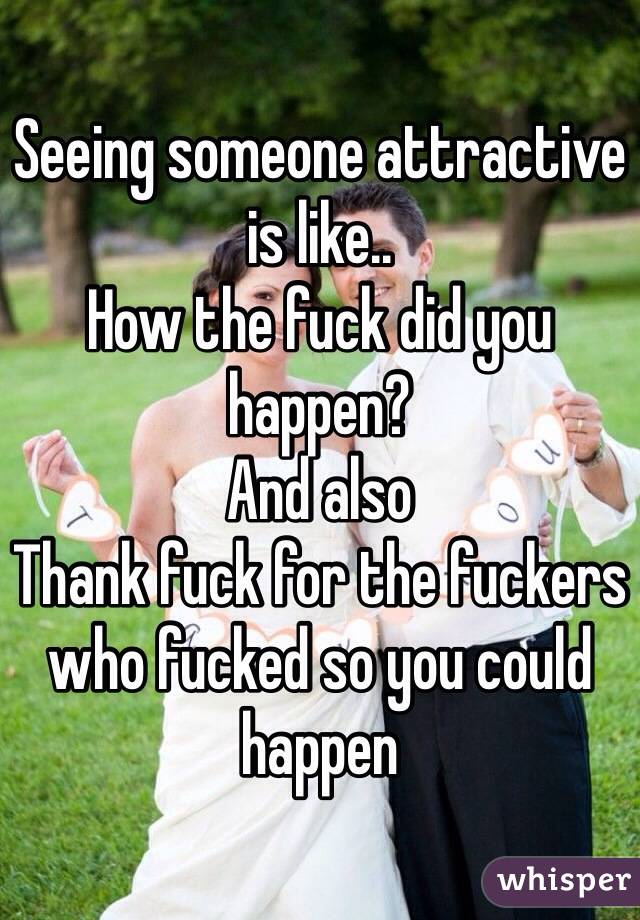 Seeing someone attractive is like..
How the fuck did you happen?
And also
Thank fuck for the fuckers who fucked so you could happen 
