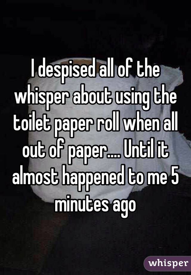 I despised all of the whisper about using the toilet paper roll when all out of paper.... Until it almost happened to me 5 minutes ago