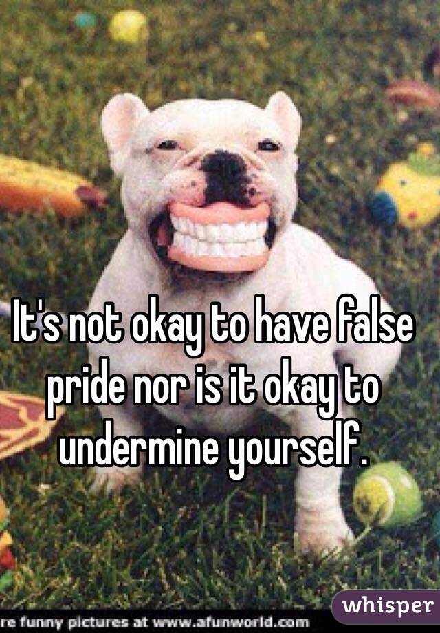 It's not okay to have false pride nor is it okay to undermine yourself. 