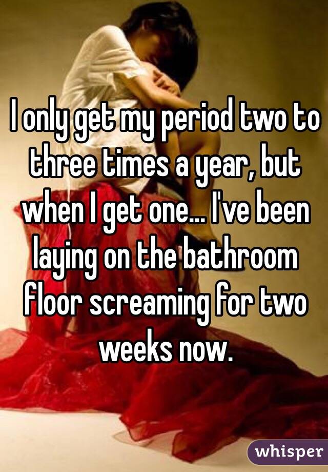 I only get my period two to three times a year, but when I get one... I've been laying on the bathroom floor screaming for two weeks now.