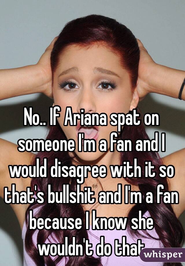 No.. If Ariana spat on someone I'm a fan and I would disagree with it so that's bullshit and I'm a fan because I know she wouldn't do that