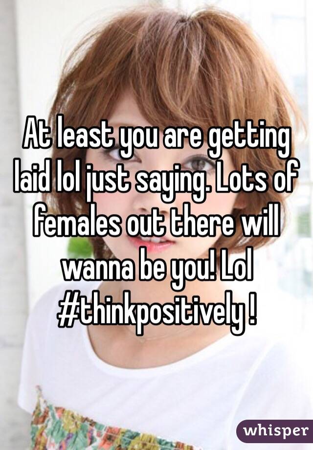 At least you are getting laid lol just saying. Lots of females out there will wanna be you! Lol #thinkpositively ! 