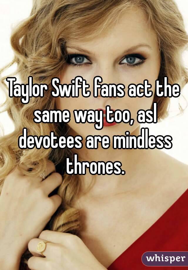 Taylor Swift fans act the same way too, asl devotees are mindless thrones.