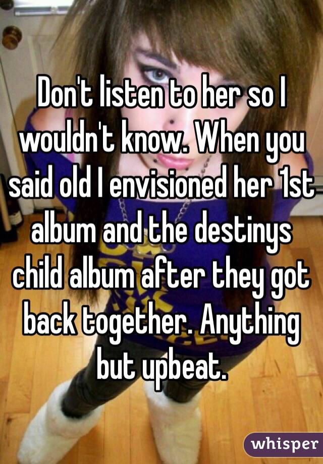 Don't listen to her so I wouldn't know. When you said old I envisioned her 1st album and the destinys child album after they got back together. Anything but upbeat. 