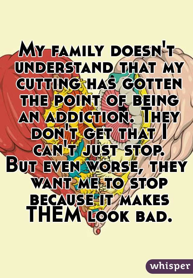 My family doesn't understand that my cutting has gotten the point of being an addiction. They don't get that I can't just stop.
But even worse, they want me to stop because it makes THEM look bad.